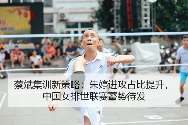 蔡斌集训新策略：朱婷进攻占比提升，中国女排世联赛蓄势待发