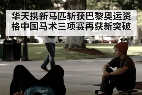 华天携新马匹斩获巴黎奥运资格中国马术三项赛再获新突破