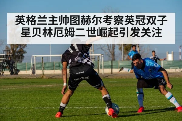 英格兰主帅图赫尔考察英冠双子星贝林厄姆二世崛起引发关注